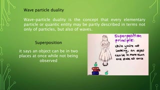Wave particle duality
Wave–particle duality is the concept that every elementary
particle or quantic entity may be partly described in terms not
only of particles, but also of waves.
Superposition
it says an object can be in two
places at once while not being
observed
 