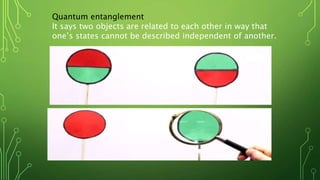 Quantum entanglement
It says two objects are related to each other in way that
one’s states cannot be described independent of another.
 