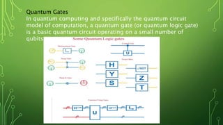 Quantum Gates
In quantum computing and specifically the quantum circuit
model of computation, a quantum gate (or quantum logic gate)
is a basic quantum circuit operating on a small number of
qubits.
 