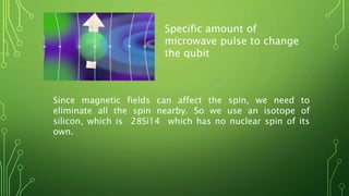 Specific amount of
microwave pulse to change
the qubit
Since magnetic fields can affect the spin, we need to
eliminate all the spin nearby. So we use an isotope of
silicon, which is 28Si14 which has no nuclear spin of its
own.
 