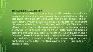 Software and Programming
Just as the classical computing world needed a software
ecosystem to build a broad community of application developers
and users, the quantum computing world does as well. The D-
Wave 2000Q system provides a standard Internet API, with client
libraries available for C/C++, Python, and MATLAB. This interface
allows users to access the system either as a cloud resource over
a network, or integrated into their high-performance computing
environments and data centres. Access is also available through
D-Wave’s hosted cloud service. Using D-Wave’s development
tools and client libraries, developers can create algorithms and
applications within their existing environments using industry-
standard tools.
 