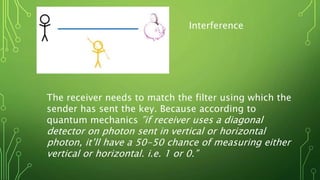 Interference
The receiver needs to match the filter using which the
sender has sent the key. Because according to
quantum mechanics ”if receiver uses a diagonal
detector on photon sent in vertical or horizontal
photon, it’ll have a 50-50 chance of measuring either
vertical or horizontal. i.e. 1 or 0.”
 