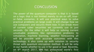 CONCLUSION
The power of the quantum computer is that it is based
on a logic that is not limited merely to on-or-off, true-
or-false scenarios. It will use practical ways to solve
practical problems on large scale. It will change how we
use computers and secures them now. It can break most
of current cyber securities we currently use in just
seconds. On the other it will help us solving current
unsolvable problems like optimization problems to
simulation, machine learning, weather forecasting all
will be possible with accurate outcomes with this
technology. It also come up with solution to security
threat with quantum encryption method. It will be only
in our hands whether to use it for good or bad. Recently,
on 6th march 2017, IBM has announced world’s first
 
