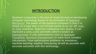 INTRODUCTION
Quantum computing is the area of study focused on developing
computer technology based on the principles of Quantum
Mechanics. The power of the quantum computer is that it is
based on a logic that is not limited merely to on-or-off, true-
or-false scenarios. Quantum computing uses Qubits. It can
represent a zero, a one and both, which is known as
Superposition. It uses phenomenon such as Quantum
Tunnelling, Quantum Entanglement to solve more complex
calculations. From optimization problems to simulation,
machine learning, weather forecasting all will be possible with
accurate outcomes with this technology.
 