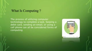 What Is Computing ?
The process of utilizing computer
technology to complete a task. Swiping a
debit card, sending an email, or using a
cell phone can all be considered forms of
computing
 
