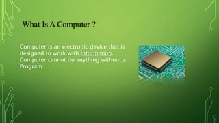 What Is A Computer ?
Computer is an electronic device that is
designed to work with Information.
Computer cannot do anything without a
Program
 