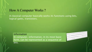 How A Computer Works ?
A classical computer basically works its functions using bits,
logical gates, transistors.
Information
In computer, information, in its most basic
form, can be represented as a sequence of
bits.
 