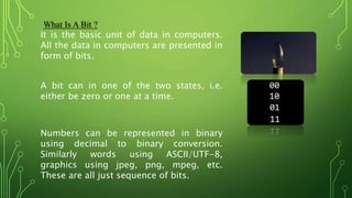 Numbers can be represented in binary
using decimal to binary conversion.
Similarly words using ASCII/UTF-8,
graphics using jpeg, png, mpeg, etc.
These are all just sequence of bits.
What Is A Bit ?
It is the basic unit of data in computers.
All the data in computers are presented in
form of bits.
A bit can in one of the two states, i.e.
either be zero or one at a time.
 