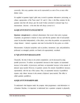 QUANTUM COMPUTERS
THE BUSINESS SCHOOL Page 10
conversely, that every quantum state can be represented as a sum of two or more other
distinct states.
It is applied to quantum logical qubit state, as used in quantum information processing, as
a linear superposition of the "basis states" |0> and |1>. Here is the Dirac notation for the
quantum state that will always give the result 0 when converted to classical logic by a
measurement. Likewise is the state that will always convert to 1.
4.6 QUANTUM ENTANGLEMENT
Quantum entanglement is a physical phenomenon that occurs when pairs or groups
of particles are generated or interact in ways such that the quantum state of each particle
cannot be described independently of the others, even when the particles are separated by
a large distance – instead, a quantum state must be described for the system as a whole.
Measurements of physical properties such as position, momentum, spin, and polarization,
performed on entangled particles are found to be appropriately correlated.
4.7 QUANTUM PARALELLISM
Classically, the time it takes to do certain computations can be decreased by using
parallel processors. To achieve an exponential decrease in time requires an exponential
increase in the number of processors, and hence an exponential increase in the amount of
physical space needed. However, in quantum systems the amount of parallelism increases
exponentially with the size of the system. Thus, an exponential increase in parallelism
requires only a linear increase in the amount of physical space needed. This effect is
called quantum parallelism.
4.8 QUANTUM HARDWARE
To understand what happens inside the compute when programmers send information to
a Quantum Machine, it is important to understand how a quantum computer is physically
 