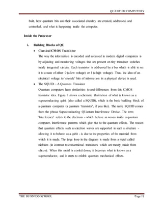 QUANTUM COMPUTERS
THE BUSINESS SCHOOL Page 11
built, how quantum bits and their associated circuitry are created, addressed, and
controlled, and what is happening inside the computer.
Inside the Processor
i. Building Blocks of QC
 Classical CMOS Transistor
The way the information is encoded and accessed in modern digital computers is
by adjusting and monitoring voltages that are present on tiny transistor switches
inside integrated circuits. Each transistor is addressed by a bus which is able to set
it to a state of either 0 (a low voltage) or 1 (a high voltage). Thus, the idea of an
electrical voltage to ‘encode’ bits of information in a physical device is used.
 The SQUID – A Quantum Transistor
Quantum computers have similarities to and differences from this CMOS
transistor ides. Figure 1 shows a schematic illustration of what is known as a
superconducting qubit (also called a SQUID), which is the basic building block of
a quantum computer (a quantum 'transistor', if you like). The name SQUID comes
from the phrase Superconducting QUantum Interference Device. The term
'Interference' refers to the electrons - which behave as waves inside a quantum
computer, interference patterns which give rise to the quantum effects. The reason
that quantum effects such as electron waves are supported in such a structure -
allowing it to behave as a qubit - is due to the properties of the material from
which it is made. The large loop in the diagram is made from a metal called
niobium (in contrast to conventional transistors which are mostly made from
silicon). When this metal is cooled down, it becomes what is known as a
superconductor, and it starts to exhibit quantum mechanical effects.
 