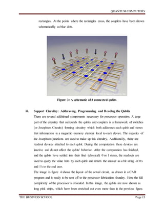 QUANTUM COMPUTERS
THE BUSINESS SCHOOL Page 13
rectangles. At the points where the rectangles cross, the couplers have been shown
schematically as blue dots.
Figure 3: A schematic of 8 connected qubits
iii. Support Circuitry: Addressing, Programming and Reading the Qubits
There are several additional components necessary for processor operation. A large
part of the circuitry that surrounds the qubits and couplers is a framework of switches
(or Josephson Circuits) forming circuitry which both addresses each qubit and stores
that information in a magnetic memory element local to each device. The majority of
the Josephson junctions are used to make up this circuitry. Additionally, there are
readout devices attached to each qubit. During the computation these devices are
inactive and do not affect the qubits' behavior. After the computation has finished,
and the qubits have settled into their final (classical) 0 or 1 states, the readouts are
used to query the value held by each qubit and return the answer as a bit string of 0's
and 1's to the end user.
The image in figure 4 shows the layout of the actual circuit, as drawn in a CAD
program and is ready to be sent off to the processor fabrication foundry. Here the full
complexity of the processor is revealed. In this image, the qubits are now shown as
long pink strips, which have been stretched out even more than in the previous figure.
 