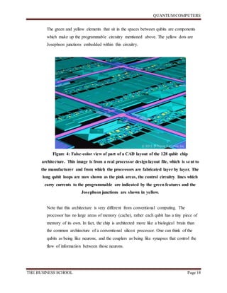 QUANTUM COMPUTERS
THE BUSINESS SCHOOL Page 14
The green and yellow elements that sit in the spaces between qubits are components
which make up the programmable circuitry mentioned above. The yellow dots are
Josephson junctions embedded within this circuitry.
Figure 4: False-color view of part of a CAD layout of the 128 qubit chip
architecture. This image is from a real processor design layout file, which is sent to
the manufacturer and from which the processors are fabricated layer by layer. The
long qubit loops are now shown as the pink areas, the control circuitry lines which
carry currents to the programmable are indicated by the green features and the
Josephson junctions are shown in yellow.
Note that this architecture is very different from conventional computing. The
processor has no large areas of memory (cache), rather each qubit has a tiny piece of
memory of its own. In fact, the chip is architected more like a biological brain than
the common architecture of a conventional silicon processor. One can think of the
qubits as being like neurons, and the couplers as being like synapses that control the
flow of information between those neurons.
 