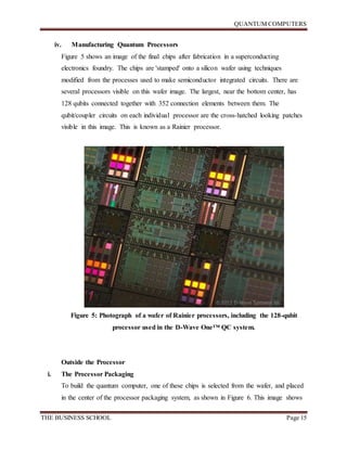 QUANTUM COMPUTERS
THE BUSINESS SCHOOL Page 15
iv. Manufacturing Quantum Processors
Figure 5 shows an image of the final chips after fabrication in a superconducting
electronics foundry. The chips are 'stamped' onto a silicon wafer using techniques
modified from the processes used to make semiconductor integrated circuits. There are
several processors visible on this wafer image. The largest, near the bottom center, has
128 qubits connected together with 352 connection elements between them. The
qubit/coupler circuits on each individual processor are the cross-hatched looking patches
visible in this image. This is known as a Rainier processor.
Figure 5: Photograph of a wafer of Rainier processors, including the 128-qubit
processor used in the D-Wave One™ QC system.
Outside the Processor
i. The Processor Packaging
To build the quantum computer, one of these chips is selected from the wafer, and placed
in the center of the processor packaging system, as shown in Figure 6. This image shows
 