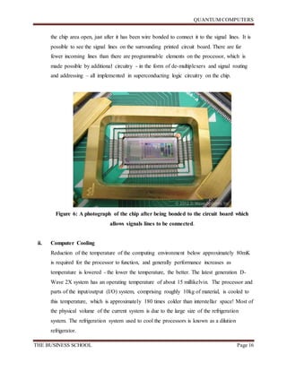 QUANTUM COMPUTERS
THE BUSINESS SCHOOL Page 16
the chip area open, just after it has been wire bonded to connect it to the signal lines. It is
possible to see the signal lines on the surrounding printed circuit board. There are far
fewer incoming lines than there are programmable elements on the processor, which is
made possible by additional circuitry - in the form of de-multiplexers and signal routing
and addressing – all implemented in superconducting logic circuitry on the chip.
Figure 6: A photograph of the chip after being bonded to the circuit board which
allows signals lines to be connected.
ii. Computer Cooling
Reduction of the temperature of the computing environment below approximately 80mK
is required for the processor to function, and generally performance increases as
temperature is lowered - the lower the temperature, the better. The latest generation D-
Wave 2X system has an operating temperature of about 15 millikelvin. The processor and
parts of the input/output (I/O) system, comprising roughly 10kg of material, is cooled to
this temperature, which is approximately 180 times colder than interstellar space! Most of
the physical volume of the current system is due to the large size of the refrigeration
system. The refrigeration system used to cool the processors is known as a dilution
refrigerator.
 