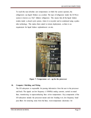 QUANTUM COMPUTERS
THE BUSINESS SCHOOL Page 17
To reach the near-absolute zero temperatures at which the system operates, the
refrigerators use liquid Helium as a coolant. The type of refrigerator inside the D-Wave
system is known as a "dry" dilution refrigerator. This means that all the liquid helium
resides inside a closed cycle system, where it is recycled and re-condensed using a pulse-
tube technology. This makes them suited to remote deployment, as there is no
requirement for liquid helium replenishment on-site.
Figure 7: Temperature set – up for the processor
iii. Computer Shielding and Wiring
The I/O subsystem is responsible for passing information from the user to the processor
and back. The signals are low frequency (<30MHz) analog currents, carried on metal
lines, transitioning to superconducting lines at low temperatures. Key components of the
I/O subsystem include the processor mount and wire bonding to it; low frequency band
pass filters for removing noise from the lines; room temperature electronics for
 