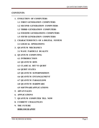QUANTUM COMPUTERS
THE BUSINESS SCHOOL Page 2
CONTENTS
1. EVOLUTION OF COMPUTERS
1.1 FIRST GENERATION COMPUTERS
1.2 SECOND GENERATION COMPUTERS
1.3 THIRD GENERATION COMPUTERS
1.4 FOURTH GENERATIONS COMPUTERS
1.5 FIFTH GENERATION COMPUTERS
2. CHARACTERISTICS OF A DIGITAL SYSTEM
2.1 LOGICAL OPERATIONS
3. QUANTUM MECHANICS
3.1 WAVE PARTICLE DUALITY
4. QUANTUM COMPUTING
4.1 INTRODUCTION
4.2 QUANTUM BITS
4.3 CLASICAL BIT VS QUBIT
4.4 QUBIT STATES
4.5 QUANTUM SUPERPOSITION
4.6 QUANTUM ENTANGLEMENT
4.7 QUANTUM PARALELISM
4.8 QUANTUM HARDWARE
4.9 SOFTWAREAPPLICATIONS
5. ADVANTAGES
6. APPLICATIONS
7. QUANTUM COMPUTER TILL NOW
8. CURRENT CHALLENGES
9. THE FUTURE
BIBLOIGRAPHY
 