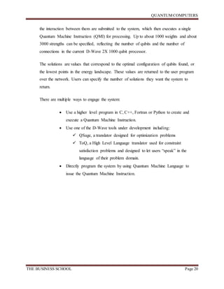 QUANTUM COMPUTERS
THE BUSINESS SCHOOL Page 20
the interaction between them are submitted to the system, which then executes a single
Quantum Machine Instruction (QMI) for processing. Up to about 1000 weights and about
3000 strengths can be specified, reflecting the number of qubits and the number of
connections in the current D-Wave 2X 1000 qubit processor.
The solutions are values that correspond to the optimal configuration of qubits found, or
the lowest points in the energy landscape. These values are returned to the user program
over the network. Users can specify the number of solutions they want the system to
return.
There are multiple ways to engage the system:
 Use a higher level program in C, C++, Fortran or Python to create and
execute a Quantum Machine Instruction.
 Use one of the D-Wave tools under development including:
 QSage, a translator designed for optimization problems
 ToQ, a High Level Language translator used for constraint
satisfaction problems and designed to let users “speak” in the
language of their problem domain.
 Directly program the system by using Quantum Machine Language to
issue the Quantum Machine Instruction.
 