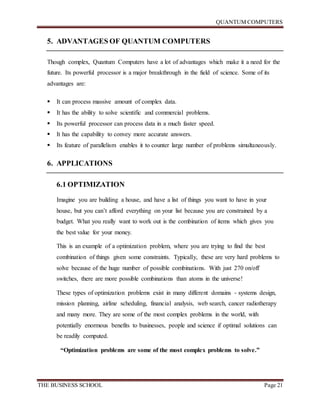 QUANTUM COMPUTERS
THE BUSINESS SCHOOL Page 21
5. ADVANTAGES OF QUANTUM COMPUTERS
Though complex, Quantum Computers have a lot of advantages which make it a need for the
future. Its powerful processor is a major breakthrough in the field of science. Some of its
advantages are:
 It can process massive amount of complex data.
 It has the ability to solve scientific and commercial problems.
 Its powerful processor can process data in a much faster speed.
 It has the capability to convey more accurate answers.
 Its feature of parallelism enables it to counter large number of problems simultaneously.
6. APPLICATIONS
6.1 OPTIMIZATION
Imagine you are building a house, and have a list of things you want to have in your
house, but you can’t afford everything on your list because you are constrained by a
budget. What you really want to work out is the combination of items which gives you
the best value for your money.
This is an example of a optimization problem, where you are trying to find the best
combination of things given some constraints. Typically, these are very hard problems to
solve because of the huge number of possible combinations. With just 270 on/off
switches, there are more possible combinations than atoms in the universe!
These types of optimization problems exist in many different domains - systems design,
mission planning, airline scheduling, financial analysis, web search, cancer radiotherapy
and many more. They are some of the most complex problems in the world, with
potentially enormous benefits to businesses, people and science if optimal solutions can
be readily computed.
“Optimization problems are some of the most complex problems to solve.”
 