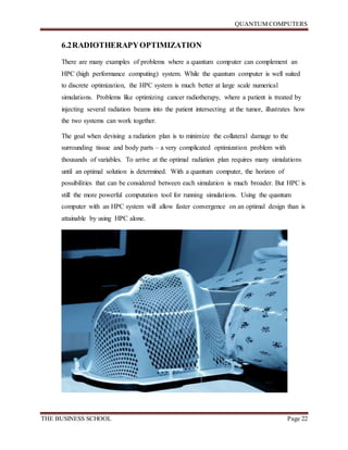 QUANTUM COMPUTERS
THE BUSINESS SCHOOL Page 22
6.2RADIOTHERAPYOPTIMIZATION
There are many examples of problems where a quantum computer can complement an
HPC (high performance computing) system. While the quantum computer is well suited
to discrete optimization, the HPC system is much better at large scale numerical
simulations. Problems like optimizing cancer radiotherapy, where a patient is treated by
injecting several radiation beams into the patient intersecting at the tumor, illustrates how
the two systems can work together.
The goal when devising a radiation plan is to minimize the collateral damage to the
surrounding tissue and body parts – a very complicated optimization problem with
thousands of variables. To arrive at the optimal radiation plan requires many simulations
until an optimal solution is determined. With a quantum computer, the horizon of
possibilities that can be considered between each simulation is much broader. But HPC is
still the more powerful computation tool for running simulations. Using the quantum
computer with an HPC system will allow faster convergence on an optimal design than is
attainable by using HPC alone.
 