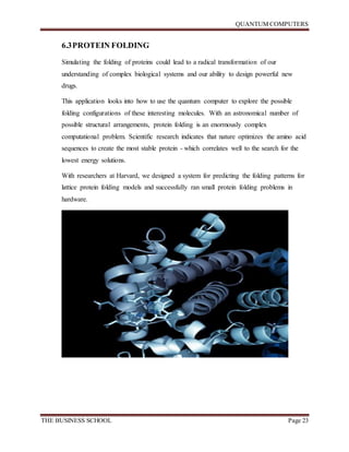 QUANTUM COMPUTERS
THE BUSINESS SCHOOL Page 23
6.3PROTEIN FOLDING
Simulating the folding of proteins could lead to a radical transformation of our
understanding of complex biological systems and our ability to design powerful new
drugs.
This application looks into how to use the quantum computer to explore the possible
folding configurations of these interesting molecules. With an astronomical number of
possible structural arrangements, protein folding is an enormously complex
computational problem. Scientific research indicates that nature optimizes the amino acid
sequences to create the most stable protein - which correlates well to the search for the
lowest energy solutions.
With researchers at Harvard, we designed a system for predicting the folding patterns for
lattice protein folding models and successfully ran small protein folding problems in
hardware.
 