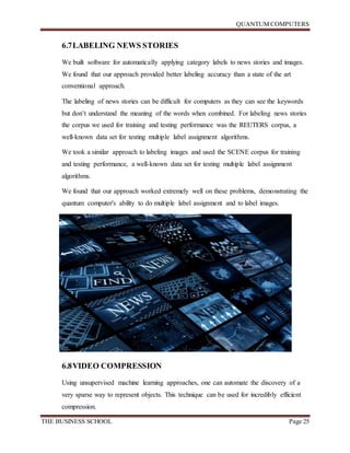 QUANTUM COMPUTERS
THE BUSINESS SCHOOL Page 25
6.7LABELING NEWS STORIES
We built software for automatically applying category labels to news stories and images.
We found that our approach provided better labeling accuracy than a state of the art
conventional approach.
The labeling of news stories can be difficult for computers as they can see the keywords
but don’t understand the meaning of the words when combined. For labeling news stories
the corpus we used for training and testing performance was the REUTERS corpus, a
well-known data set for testing multiple label assignment algorithms.
We took a similar approach to labeling images and used the SCENE corpus for training
and testing performance, a well-known data set for testing multiple label assignment
algorithms.
We found that our approach worked extremely well on these problems, demonstrating the
quantum computer's ability to do multiple label assignment and to label images.
6.8VIDEO COMPRESSION
Using unsupervised machine learning approaches, one can automate the discovery of a
very sparse way to represent objects. This technique can be used for incredibly efficient
compression.
 