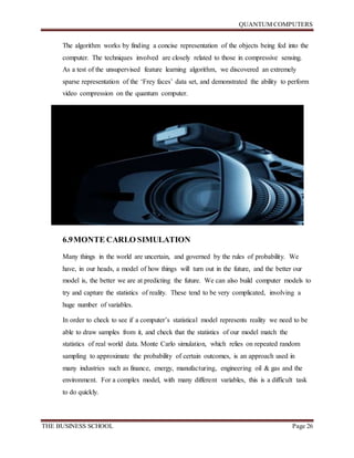 QUANTUM COMPUTERS
THE BUSINESS SCHOOL Page 26
The algorithm works by finding a concise representation of the objects being fed into the
computer. The techniques involved are closely related to those in compressive sensing.
As a test of the unsupervised feature learning algorithm, we discovered an extremely
sparse representation of the ‘Frey faces’ data set, and demonstrated the ability to perform
video compression on the quantum computer.
6.9MONTE CARLO SIMULATION
Many things in the world are uncertain, and governed by the rules of probability. We
have, in our heads, a model of how things will turn out in the future, and the better our
model is, the better we are at predicting the future. We can also build computer models to
try and capture the statistics of reality. These tend to be very complicated, involving a
huge number of variables.
In order to check to see if a computer’s statistical model represents reality we need to be
able to draw samples from it, and check that the statistics of our model match the
statistics of real world data. Monte Carlo simulation, which relies on repeated random
sampling to approximate the probability of certain outcomes, is an approach used in
many industries such as finance, energy, manufacturing, engineering oil & gas and the
environment. For a complex model, with many different variables, this is a difficult task
to do quickly.
 