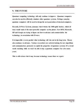 QUANTUM COMPUTERS
THE BUSINESS SCHOOL Page 28
9. THE FUTURE
Quantum computing technology will only continue to improve. Quantum computers
can also be used to efficiently simulate other quantum systems. Perhaps someday
quantum computers will be used to design the next generation of classical computers.
Recently, D-Wave Systems, announce that it broke the 1000 qubit barrier, which (if
true) would make it the most powerful computer on the planet. Now IBM, Microsoft,
HP and Google are trying to figure out how to advance and commercialize the
technology, in association with D-wave.
It is impossible evento predict what technology will win out in the long term. Theory
also continues to advance. Various researchers are actively looking for new algorithms
and communication protocols to exploit the properties of quantum systems. It’s a trend
worth watching while we won’t be able to buy a quantum computer for a few more
years.
This is still science--but it may become technology sooner than we expect.
 
