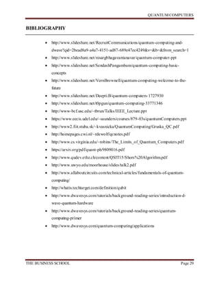 QUANTUM COMPUTERS
THE BUSINESS SCHOOL Page 29
BIBLIOGRAPHY
 http://www.slideshare.net/RecruitCommunications/quantum-computing-and-
dwave?qid=2bead8a9-a4a7-4151-ad87-689e47ec4249&v=&b=&from_search=1
 http://www.slideshare.net/nisargbhagavantanavar/quantum-computer-ppt
 http://www.slideshare.net/SendashPangambam/quantum-computing-basic-
concepts
 http://www.slideshare.net/VernBrownell/quantum-computing-welcome-to-the-
future
 http://www.slideshare.net/Deepti.B/quantum-computers-1727930
 http://www.slideshare.net/t0pgun/quantum-computing-33771346
 http://www-bcf.usc.edu/~tbrun/Talks/IEEE_Lecture.ppt
 https://www.eecis.udel.edu/~saunders/courses/879-03s/quantumComputers.ppt
 http://www2.fiit.stuba.sk/~kvasnicka/QuantumComputing/Gruska_QC.pdf
 http://homepages.cwi.nl/~rdewolf/qcnotes.pdf
 http://www.cs.virginia.edu/~robins/The_Limits_of_Quantum_Computers.pdf
 https://arxiv.org/pdf/quant-ph/9809016.pdf
 http://www.qudev.ethz.ch/content/QSIT15/Shors%20Algorithm.pdf
 http://www.uwyo.edu/moorhouse/slides/talk2.pdf
 http://www.allaboutcircuits.com/technical-articles/fundamentals-of-quantum-
computing/
 http://whatis.techtarget.com/definition/qubit
 http://www.dwavesys.com/tutorials/background-reading-series/introduction-d-
wave-quantum-hardware
 http://www.dwavesys.com/tutorials/background-reading-series/quantum-
computing-primer
 http://www.dwavesys.com/quantum-computing/applications
 