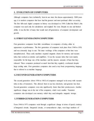 QUANTUM COMPUTERS
THE BUSINESS SCHOOL Page 3
1. EVOLUTION OF COMPUTERS
Although computers have technically been in use since the abacus approximately 5000 years
ago, it is modern computers that have had the greatest and most profound effect on society.
The first full-sized digital computer in history was developed in 1944. Called the Mark I, this
computer was used only for calculations and weighed five tons. Despite its size and limited
ability it was the first of many that would start off generations of computer development and
growth.
1.1 FIRST GENERATIONCOMPUTERS
First generation computers bore little resemblance to computers of today, either in
appearance or performance. The first generation of computers took place from 1940 to 1956
and was extremely large in size. The inner workings of the computers at that time were
unsophisticated. These early machines required magnetic drums for memory and vacuum
tubes that worked as switches and amplifiers. It was the vacuum tubes that were mainly
responsible for the large size of the machines and the massive amounts of heat that they
released. These computers produced so much heat that they regularly overheated despite
large cooling units. First generation computers also used a very basic programming language
that is referred to as machine language.
1.2 SECOND GENERATIONCOMPUTERS
The second generation (from 1956 to 1963) of computers managed to do away with vacuum
tubes in lieu of transistors. This allowed them to use less electricity and generate less heat.
Second generation computers were also significantly faster than their predecessors. Another
significant change was in the size of the computers, which were smaller. Transistor
computers also developed core memory which they used alongside magnetic storage.
1.3THIRD GENERATION COMPUTERS
From 1964 to 1971 computers went through a significant change in terms of speed, courtesy
of integrated circuits. Integrated circuits, or semiconductor chips, were large numbers of
 