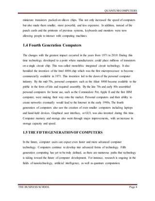 QUANTUM COMPUTERS
THE BUSINESS SCHOOL Page 4
miniature transistors packed on silicon chips. This not only increased the speed of computers
but also made them smaller, more powerful, and less expensive. In addition, instead of the
punch cards and the printouts of previous systems, keyboards and monitors were now
allowing people to interact with computing machines.
1.4 Fourth Generation Computers
The changes with the greatest impact occurred in the years from 1971 to 2010. During this
time technology developed to a point where manufacturers could place millions of transistors
on a single circuit chip. This was called monolithic integrated circuit technology. It also
heralded the invention of the Intel 4004 chip which was the first microprocessor to become
commercially available in 1971. This invention led to the dawn of the personal computer
industry. By the mid-70s, personal computers such as the Altair 8800 became available to the
public in the form of kits and required assembly. By the late 70s and early 80s assembled
personal computers for home use, such as the Commodore Pet, Apple II and the first IBM
computer, were making their way onto the market. Personal computers and their ability to
create networks eventually would lead to the Internet in the early 1990s. The fourth
generation of computers also saw the creation of even smaller computers including laptops
and hand-held devices. Graphical user interface, or GUI, was also invented during this time.
Computer memory and storage also went through major improvements, with an increase in
storage capacity and speed.
1.5 THE FIFTH GENERATIONOF COMPUTERS
In the future, computer users can expect even faster and more advanced computer
technology. Computers continue to develop into advanced forms of technology. Fifth
generation computing has yet to be truly defined, as there are numerous paths that technology
is taking toward the future of computer development. For instance, research is ongoing in the
fields of nanotechnology, artificial intelligence, as well as quantum computation.
 