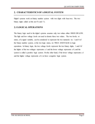 QUANTUM COMPUTERS
THE BUSINESS SCHOOL Page 5
2. CHARACTERISTICS OF A DIGITAL SYSTEM
Digital systems work on binary number system with two digits with base two. The two
binary digits called as bits are 0’s and 1’s.
2.1 LOGICAL OPERATIONS
The binary logic used in the digital systems assumes only two values either HIGH OR LOW.
The high and low voltage levels are used to denote these two values. The two levels, or
states, of a signal variable, can be considered to represent the two numerals viz. 1 and 0 of
the binary number system, or the two logic states, viz TRUE AND FALSE in logic
operations. In binary logic, the two voltage levels represent the two binary digits, 1 and 0 if
the higher of the two voltages represents a 1 and the lower voltage represents a 0, and the
system is called a positive logic system. On the other hand, if the lower voltage represents a 1
and the higher voltage represents a 0, we have a negative logic system.
 