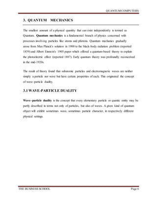 QUANTUM COMPUTERS
THE BUSINESS SCHOOL Page 6
3. QUANTUM MECHANICS
The smallest amount of a physical quantity that can exist independently is termed as
Quantum. Quantum mechanics is a fundamental branch of physics concerned with
processes involving particles like atoms and photons. Quantum mechanics gradually
arose from Max Planck's solution in 1900 to the black-body radiation problem (reported
1859) and Albert Einstein's 1905 paper which offered a quantum-based theory to explain
the photoelectric effect (reported 1887). Early quantum theory was profoundly reconceived
in the mid-1920s.
The result of theory found that subatomic particles and electromagnetic waves are neither
simply a particle nor wave but have certain properties of each. This originated the concept
of wave–particle duality.
3.1 WAVE-PARTICLE DUALITY
Wave–particle duality is the concept that every elementary particle or quantic entity may be
partly described in terms not only of particles, but also of waves. A given kind of quantum
object will exhibit sometimes wave, sometimes particle character, in respectively different
physical settings.
 