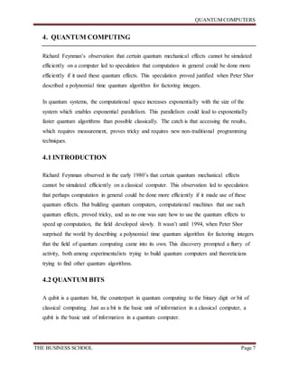 QUANTUM COMPUTERS
THE BUSINESS SCHOOL Page 7
4. QUANTUM COMPUTING
Richard Feynman’s observation that certain quantum mechanical effects cannot be simulated
efficiently on a computer led to speculation that computation in general could be done more
efficiently if it used these quantum effects. This speculation proved justified when Peter Shor
described a polynomial time quantum algorithm for factoring integers.
In quantum systems, the computational space increases exponentially with the size of the
system which enables exponential parallelism. This parallelism could lead to exponentially
faster quantum algorithms than possible classically. The catch is that accessing the results,
which requires measurement, proves tricky and requires new non-traditional programming
techniques.
4.1 INTRODUCTION
Richard Feynman observed in the early 1980’s that certain quantum mechanical effects
cannot be simulated efficiently on a classical computer. This observation led to speculation
that perhaps computation in general could be done more efficiently if it made use of these
quantum effects. But building quantum computers, computational machines that use such
quantum effects, proved tricky, and as no one was sure how to use the quantum effects to
speed up computation, the field developed slowly. It wasn’t until 1994, when Peter Shor
surprised the world by describing a polynomial time quantum algorithm for factoring integers
that the field of quantum computing came into its own. This discovery prompted a flurry of
activity, both among experimentalists trying to build quantum computers and theoreticians
trying to find other quantum algorithms.
4.2 QUANTUM BITS
A qubit is a quantum bit, the counterpart in quantum computing to the binary digit or bit of
classical computing. Just as a bit is the basic unit of information in a classical computer, a
qubit is the basic unit of information in a quantum computer.
 