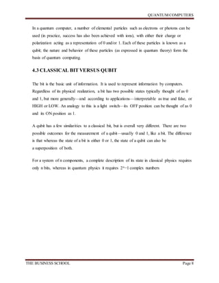 QUANTUM COMPUTERS
THE BUSINESS SCHOOL Page 8
In a quantum computer, a number of elemental particles such as electrons or photons can be
used (in practice, success has also been achieved with ions), with either their charge or
polarization acting as a representation of 0 and/or 1. Each of these particles is known as a
qubit; the nature and behavior of these particles (as expressed in quantum theory) form the
basis of quantum computing.
4.3 CLASSICAL BIT VERSUS QUBIT
The bit is the basic unit of information. It is used to represent information by computers.
Regardless of its physical realization, a bit has two possible states typically thought of as 0
and 1, but more generally—and according to applications—interpretable as true and false, or
HIGH or LOW. An analogy to this is a light switch—its OFF position can be thought of as 0
and its ON position as 1.
A qubit has a few similarities to a classical bit, but is overall very different. There are two
possible outcomes for the measurement of a qubit—usually 0 and 1, like a bit. The difference
is that whereas the state of a bit is either 0 or 1, the state of a qubit can also be
a superposition of both.
For a system of n components, a complete description of its state in classical physics requires
only n bits, whereas in quantum physics it requires 2n−1 complex numbers
 