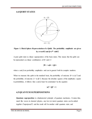 QUANTUM COMPUTERS
THE BUSINESS SCHOOL Page 9
4.4 QUBIT STATES
Figure 1: Bloch Sphere Representation of a Qubit. The probability amplitude are given
by α=cosθ/2 and β=eiф sinθ/2
A pure qubit state is a linear superposition of the basis states. This means that the qubit can
be represented as a linear combination of |0> and |1>
|Ѱ> = α|0> + β|1>
where α and β are probability amplitudes and can in general both be complex numbers.
When we measure this qubit in the standard basis, the probability of outcome |0> is |α|^2 and
the probability of outcome |1> is |β|^2. Because the absolute squares of the amplitudes equate
to probabilities, it follows that α and β must be constrained by the equation
|α|2 + |β|2 = 1
4.5 QUANTUM SUPERPOSITIONS
Quantum superposition is a fundamental principle of quantum mechanics. It states that,
much like waves in classical physics, any two (or more) quantum states can be added
together ("superposed") and the result will be another valid quantum state; and
 