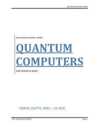 QUANTUM COMPUTERS
THE BUSINESS SCHOOL Page 1
THE BUSINESS SCHOOL, JAMMU
QUANTUM
COMPUTERS
THE FUTURE IS HERE!
KOMAL GUPTA, MBA – 1st SEM.
 