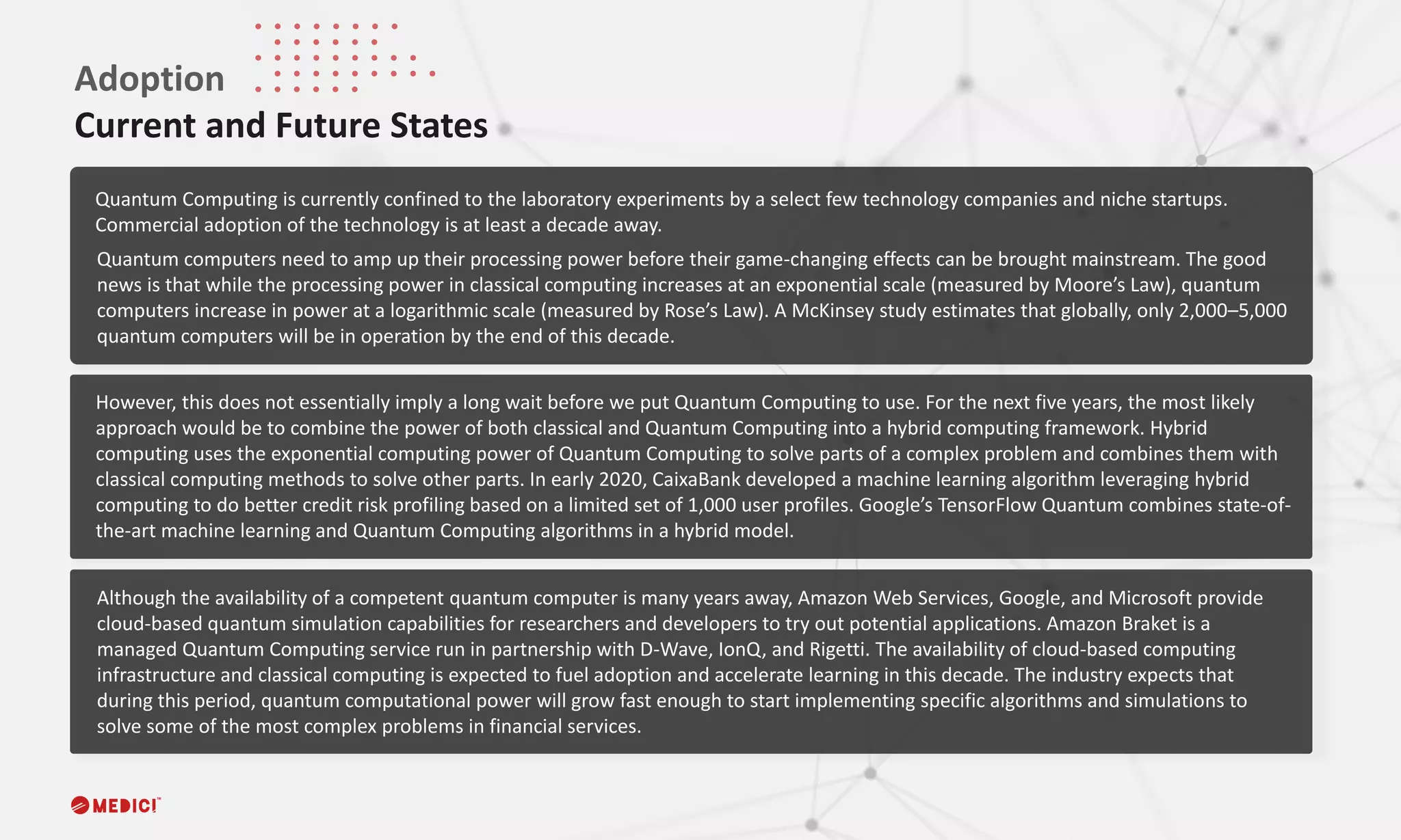 Quantum Computing is currently confined to the laboratory experiments by a select few technology companies and niche startups.
Commercial adoption of the technology is at least a decade away.
Adoption
Current and Future States
However, this does not essentially imply a long wait before we put Quantum Computing to use. For the next five years, the most likely
approach would be to combine the power of both classical and Quantum Computing into a hybrid computing framework. Hybrid
computing uses the exponential computing power of Quantum Computing to solve parts of a complex problem and combines them with
classical computing methods to solve other parts. In early 2020, CaixaBank developed a machine learning algorithm leveraging hybrid
computing to do better credit risk profiling based on a limited set of 1,000 user profiles. Google’s TensorFlow Quantum combines state-of-
the-art machine learning and Quantum Computing algorithms in a hybrid model.
Quantum computers need to amp up their processing power before their game-changing effects can be brought mainstream. The good
news is that while the processing power in classical computing increases at an exponential scale (measured by Moore’s Law), quantum
computers increase in power at a logarithmic scale (measured by Rose’s Law). A McKinsey study estimates that globally, only 2,000–5,000
quantum computers will be in operation by the end of this decade.
Although the availability of a competent quantum computer is many years away, Amazon Web Services, Google, and Microsoft provide
cloud-based quantum simulation capabilities for researchers and developers to try out potential applications. Amazon Braket is a
managed Quantum Computing service run in partnership with D-Wave, IonQ, and Rigetti. The availability of cloud-based computing
infrastructure and classical computing is expected to fuel adoption and accelerate learning in this decade. The industry expects that
during this period, quantum computational power will grow fast enough to start implementing specific algorithms and simulations to
solve some of the most complex problems in financial services.
 