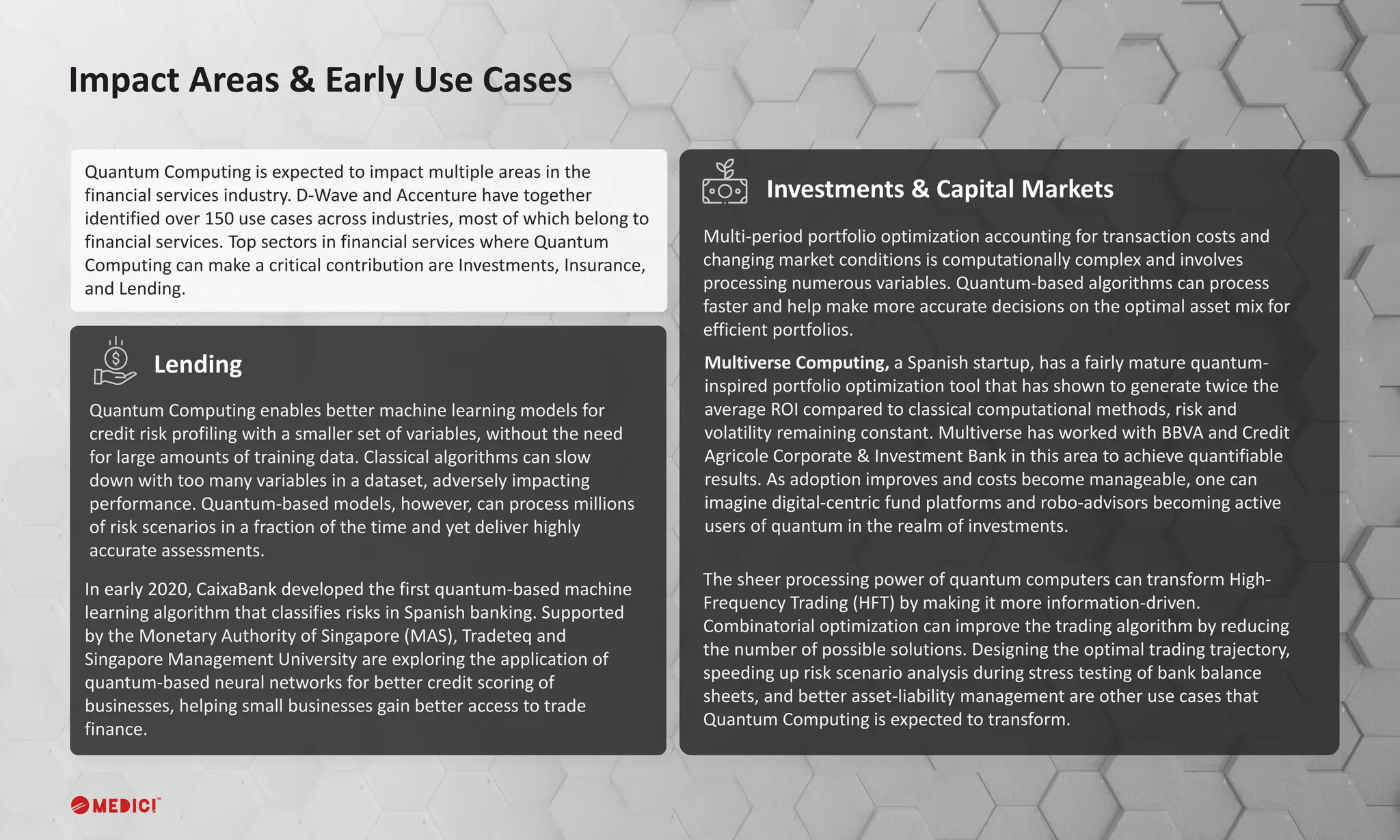 Quantum Computing is expected to impact multiple areas in the
financial services industry. D-Wave and Accenture have together
identified over 150 use cases across industries, most of which belong to
financial services. Top sectors in financial services where Quantum
Computing can make a critical contribution are Investments, Insurance,
and Lending.
Impact Areas & Early Use Cases
Quantum Computing enables better machine learning models for
credit risk profiling with a smaller set of variables, without the need
for large amounts of training data. Classical algorithms can slow
down with too many variables in a dataset, adversely impacting
performance. Quantum-based models, however, can process millions
of risk scenarios in a fraction of the time and yet deliver highly
accurate assessments.
Multi-period portfolio optimization accounting for transaction costs and
changing market conditions is computationally complex and involves
processing numerous variables. Quantum-based algorithms can process
faster and help make more accurate decisions on the optimal asset mix for
efficient portfolios.
Lending
Investments & Capital Markets
In early 2020, CaixaBank developed the first quantum-based machine
learning algorithm that classifies risks in Spanish banking. Supported
by the Monetary Authority of Singapore (MAS), Tradeteq and
Singapore Management University are exploring the application of
quantum-based neural networks for better credit scoring of
businesses, helping small businesses gain better access to trade
finance.
The sheer processing power of quantum computers can transform High-
Frequency Trading (HFT) by making it more information-driven.
Combinatorial optimization can improve the trading algorithm by reducing
the number of possible solutions. Designing the optimal trading trajectory,
speeding up risk scenario analysis during stress testing of bank balance
sheets, and better asset-liability management are other use cases that
Quantum Computing is expected to transform.
Multiverse Computing, a Spanish startup, has a fairly mature quantum-
inspired portfolio optimization tool that has shown to generate twice the
average ROI compared to classical computational methods, risk and
volatility remaining constant. Multiverse has worked with BBVA and Credit
Agricole Corporate & Investment Bank in this area to achieve quantifiable
results. As adoption improves and costs become manageable, one can
imagine digital-centric fund platforms and robo-advisors becoming active
users of quantum in the realm of investments.
 