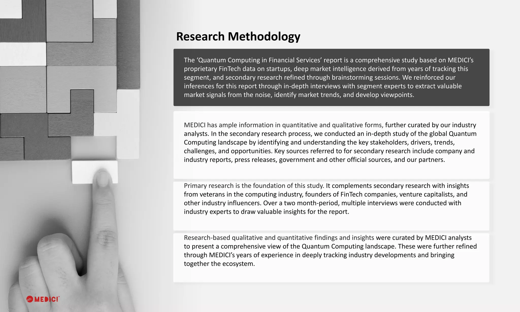 The ‘Quantum Computing in Financial Services’ report is a comprehensive study based on MEDICI’s
proprietary FinTech data on startups, deep market intelligence derived from years of tracking this
segment, and secondary research refined through brainstorming sessions. We reinforced our
inferences for this report through in-depth interviews with segment experts to extract valuable
market signals from the noise, identify market trends, and develop viewpoints.
Research Methodology
MEDICI has ample information in quantitative and qualitative forms, further curated by our industry
analysts. In the secondary research process, we conducted an in-depth study of the global Quantum
Computing landscape by identifying and understanding the key stakeholders, drivers, trends,
challenges, and opportunities. Key sources referred to for secondary research include company and
industry reports, press releases, government and other official sources, and our partners.
Primary research is the foundation of this study. It complements secondary research with insights
from veterans in the computing industry, founders of FinTech companies, venture capitalists, and
other industry influencers. Over a two month-period, multiple interviews were conducted with
industry experts to draw valuable insights for the report.
Research-based qualitative and quantitative findings and insights were curated by MEDICI analysts
to present a comprehensive view of the Quantum Computing landscape. These were further refined
through MEDICI’s years of experience in deeply tracking industry developments and bringing
together the ecosystem.
 