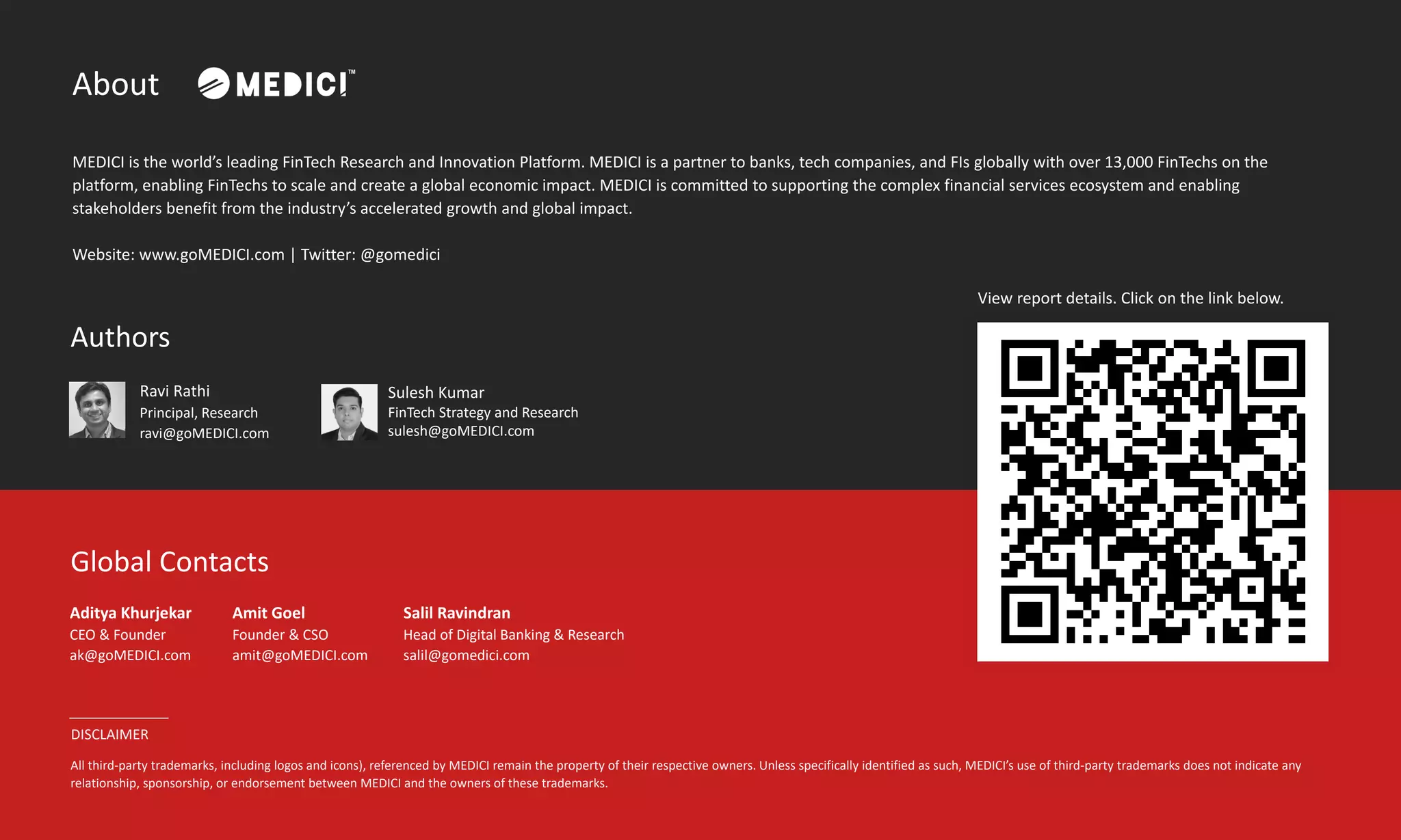 About
MEDICI is the world’s leading FinTech Research and Innovation Platform. MEDICI is a partner to banks, tech companies, and FIs globally with over 13,000 FinTechs on the
platform, enabling FinTechs to scale and create a global economic impact. MEDICI is committed to supporting the complex financial services ecosystem and enabling
stakeholders benefit from the industry’s accelerated growth and global impact.
Website: www.goMEDICI.com | Twitter: @gomedici
Global Contacts
Aditya Khurjekar
CEO & Founder
ak@goMEDICI.com
Amit Goel
Founder & CSO
amit@goMEDICI.com
Authors
Ravi Rathi
Principal, Research
ravi@goMEDICI.com
DISCLAIMER
All third-party trademarks, including logos and icons), referenced by MEDICI remain the property of their respective owners. Unless specifically identified as such, MEDICI’s use of third-party trademarks does not indicate any
relationship, sponsorship, or endorsement between MEDICI and the owners of these trademarks.
Salil Ravindran
Head of Digital Banking & Research
salil@gomedici.com
View report details. Click on the link below.
Sulesh Kumar
FinTech Strategy and Research
sulesh@goMEDICI.com
 