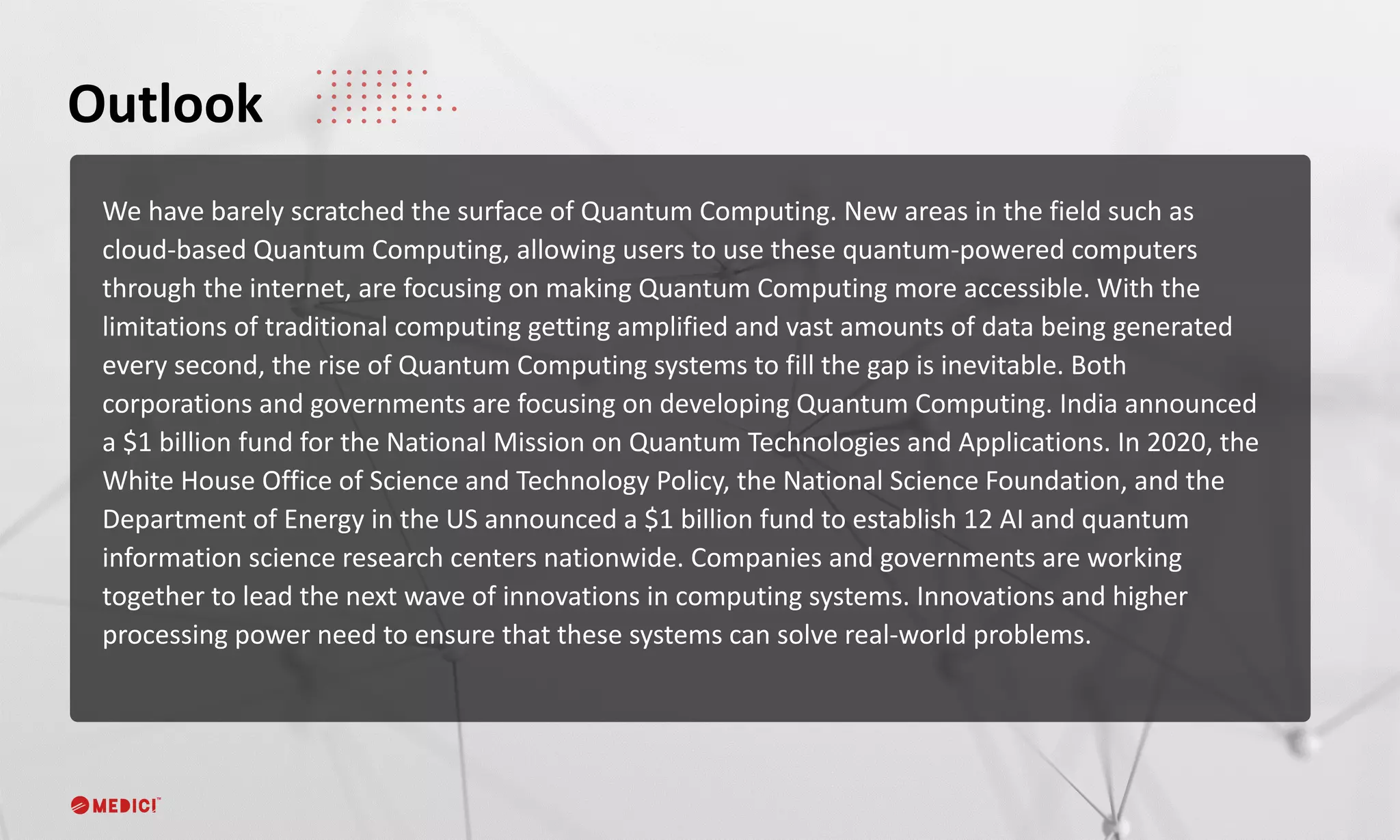 We have barely scratched the surface of Quantum Computing. New areas in the field such as
cloud-based Quantum Computing, allowing users to use these quantum-powered computers
through the internet, are focusing on making Quantum Computing more accessible. With the
limitations of traditional computing getting amplified and vast amounts of data being generated
every second, the rise of Quantum Computing systems to fill the gap is inevitable. Both
corporations and governments are focusing on developing Quantum Computing. India announced
a $1 billion fund for the National Mission on Quantum Technologies and Applications. In 2020, the
White House Office of Science and Technology Policy, the National Science Foundation, and the
Department of Energy in the US announced a $1 billion fund to establish 12 AI and quantum
information science research centers nationwide. Companies and governments are working
together to lead the next wave of innovations in computing systems. Innovations and higher
processing power need to ensure that these systems can solve real-world problems.
Outlook
 