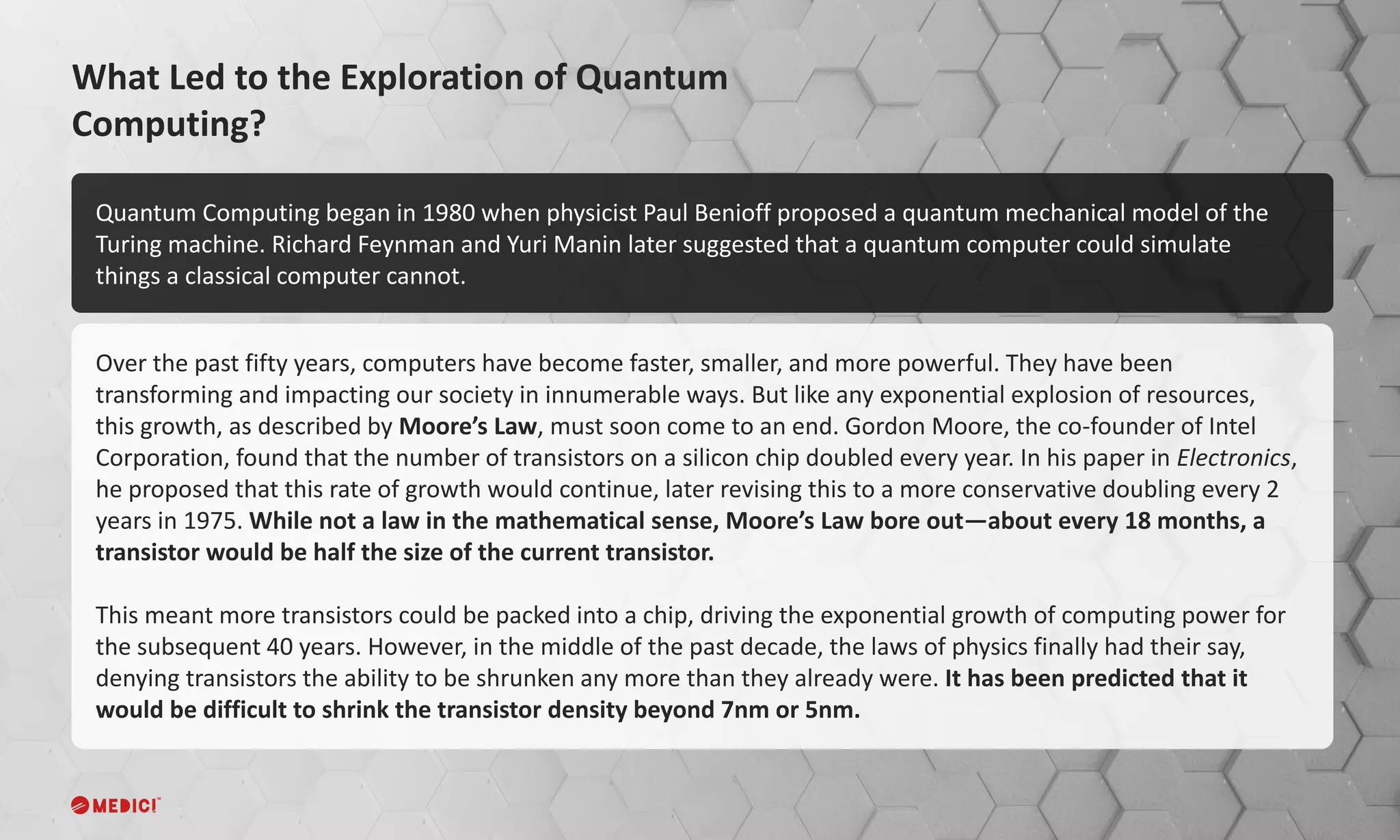 Over the past fifty years, computers have become faster, smaller, and more powerful. They have been
transforming and impacting our society in innumerable ways. But like any exponential explosion of resources,
this growth, as described by Moore’s Law, must soon come to an end. Gordon Moore, the co-founder of Intel
Corporation, found that the number of transistors on a silicon chip doubled every year. In his paper in Electronics,
he proposed that this rate of growth would continue, later revising this to a more conservative doubling every 2
years in 1975. While not a law in the mathematical sense, Moore’s Law bore out—about every 18 months, a
transistor would be half the size of the current transistor.
This meant more transistors could be packed into a chip, driving the exponential growth of computing power for
the subsequent 40 years. However, in the middle of the past decade, the laws of physics finally had their say,
denying transistors the ability to be shrunken any more than they already were. It has been predicted that it
would be difficult to shrink the transistor density beyond 7nm or 5nm.
What Led to the Exploration of Quantum
Computing?
Quantum Computing began in 1980 when physicist Paul Benioff proposed a quantum mechanical model of the
Turing machine. Richard Feynman and Yuri Manin later suggested that a quantum computer could simulate
things a classical computer cannot.
 
