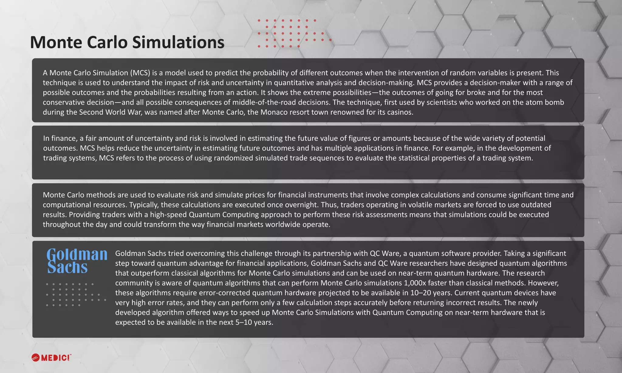 A Monte Carlo Simulation (MCS) is a model used to predict the probability of different outcomes when the intervention of random variables is present. This
technique is used to understand the impact of risk and uncertainty in quantitative analysis and decision-making. MCS provides a decision-maker with a range of
possible outcomes and the probabilities resulting from an action. It shows the extreme possibilities—the outcomes of going for broke and for the most
conservative decision—and all possible consequences of middle-of-the-road decisions. The technique, first used by scientists who worked on the atom bomb
during the Second World War, was named after Monte Carlo, the Monaco resort town renowned for its casinos.
Monte Carlo Simulations
Goldman Sachs tried overcoming this challenge through its partnership with QC Ware, a quantum software provider. Taking a significant
step toward quantum advantage for financial applications, Goldman Sachs and QC Ware researchers have designed quantum algorithms
that outperform classical algorithms for Monte Carlo simulations and can be used on near-term quantum hardware. The research
community is aware of quantum algorithms that can perform Monte Carlo simulations 1,000x faster than classical methods. However,
these algorithms require error-corrected quantum hardware projected to be available in 10–20 years. Current quantum devices have
very high error rates, and they can perform only a few calculation steps accurately before returning incorrect results. The newly
developed algorithm offered ways to speed up Monte Carlo Simulations with Quantum Computing on near-term hardware that is
expected to be available in the next 5–10 years.
Monte Carlo methods are used to evaluate risk and simulate prices for financial instruments that involve complex calculations and consume significant time and
computational resources. Typically, these calculations are executed once overnight. Thus, traders operating in volatile markets are forced to use outdated
results. Providing traders with a high-speed Quantum Computing approach to perform these risk assessments means that simulations could be executed
throughout the day and could transform the way financial markets worldwide operate.
In finance, a fair amount of uncertainty and risk is involved in estimating the future value of figures or amounts because of the wide variety of potential
outcomes. MCS helps reduce the uncertainty in estimating future outcomes and has multiple applications in finance. For example, in the development of
trading systems, MCS refers to the process of using randomized simulated trade sequences to evaluate the statistical properties of a trading system.
 