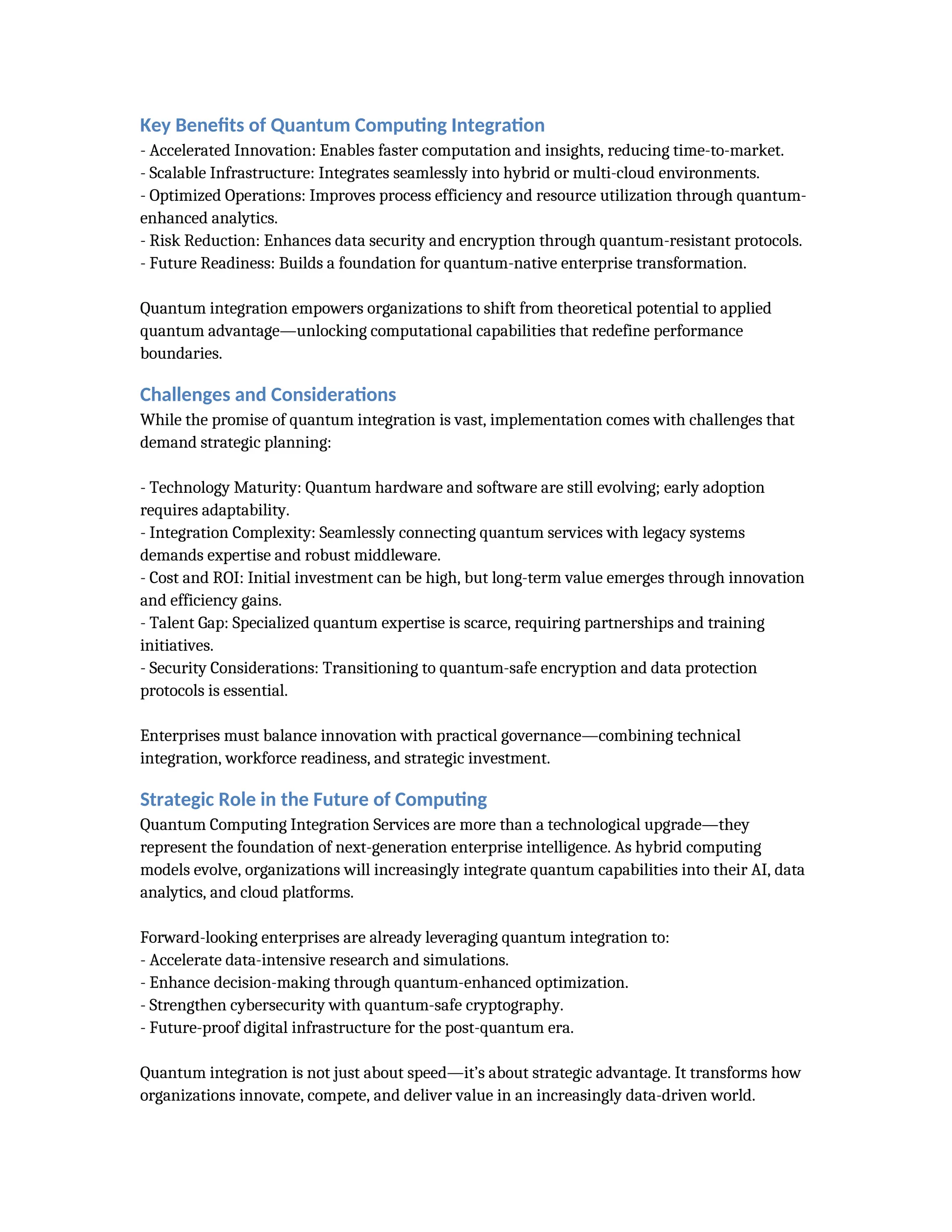 Key Benefits of Quantum Computing Integration
- Accelerated Innovation: Enables faster computation and insights, reducing time-to-market.
- Scalable Infrastructure: Integrates seamlessly into hybrid or multi-cloud environments.
- Optimized Operations: Improves process efficiency and resource utilization through quantum-
enhanced analytics.
- Risk Reduction: Enhances data security and encryption through quantum-resistant protocols.
- Future Readiness: Builds a foundation for quantum-native enterprise transformation.
Quantum integration empowers organizations to shift from theoretical potential to applied
quantum advantage—unlocking computational capabilities that redefine performance
boundaries.
Challenges and Considerations
While the promise of quantum integration is vast, implementation comes with challenges that
demand strategic planning:
- Technology Maturity: Quantum hardware and software are still evolving; early adoption
requires adaptability.
- Integration Complexity: Seamlessly connecting quantum services with legacy systems
demands expertise and robust middleware.
- Cost and ROI: Initial investment can be high, but long-term value emerges through innovation
and efficiency gains.
- Talent Gap: Specialized quantum expertise is scarce, requiring partnerships and training
initiatives.
- Security Considerations: Transitioning to quantum-safe encryption and data protection
protocols is essential.
Enterprises must balance innovation with practical governance—combining technical
integration, workforce readiness, and strategic investment.
Strategic Role in the Future of Computing
Quantum Computing Integration Services are more than a technological upgrade—they
represent the foundation of next-generation enterprise intelligence. As hybrid computing
models evolve, organizations will increasingly integrate quantum capabilities into their AI, data
analytics, and cloud platforms.
Forward-looking enterprises are already leveraging quantum integration to:
- Accelerate data-intensive research and simulations.
- Enhance decision-making through quantum-enhanced optimization.
- Strengthen cybersecurity with quantum-safe cryptography.
- Future-proof digital infrastructure for the post-quantum era.
Quantum integration is not just about speed—it’s about strategic advantage. It transforms how
organizations innovate, compete, and deliver value in an increasingly data-driven world.
 