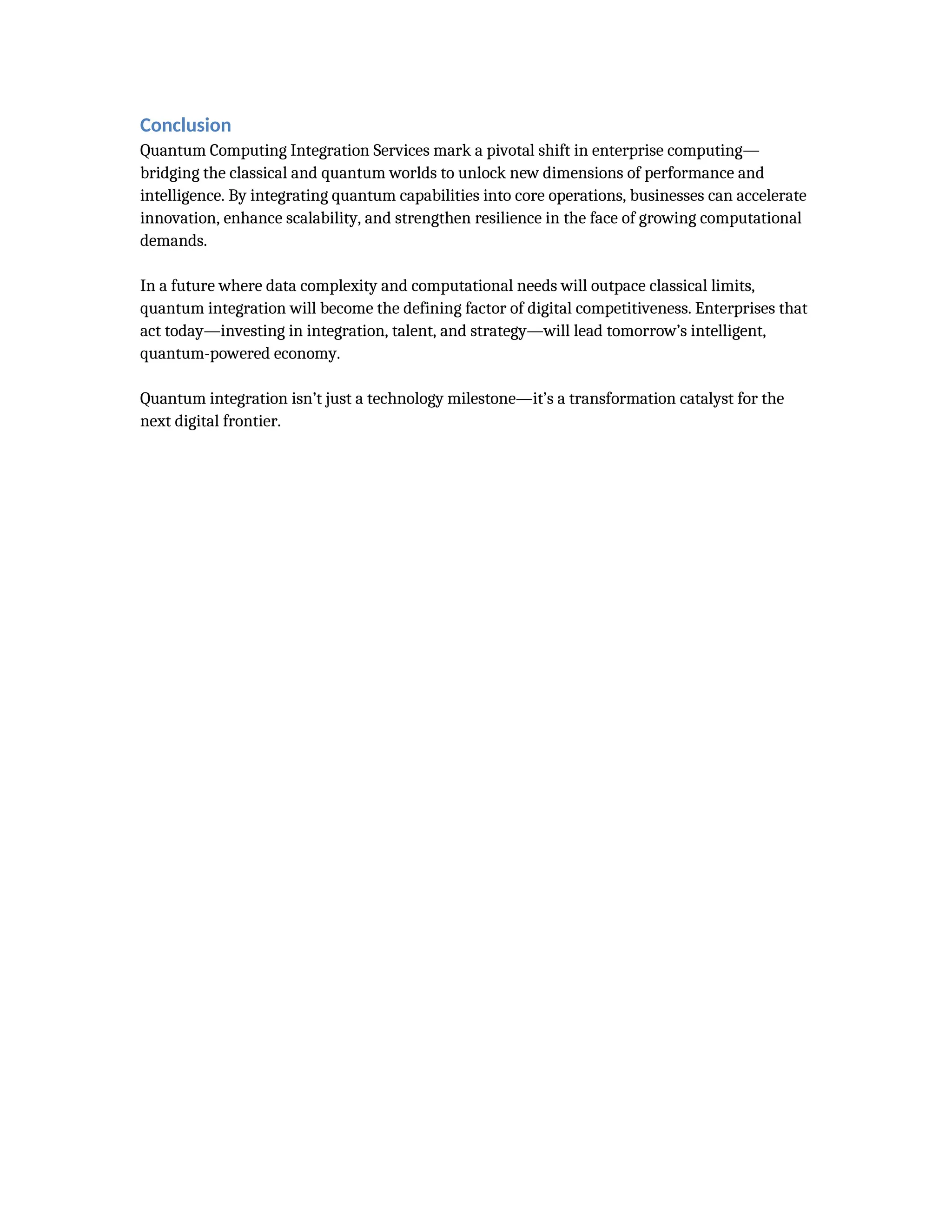 Conclusion
Quantum Computing Integration Services mark a pivotal shift in enterprise computing—
bridging the classical and quantum worlds to unlock new dimensions of performance and
intelligence. By integrating quantum capabilities into core operations, businesses can accelerate
innovation, enhance scalability, and strengthen resilience in the face of growing computational
demands.
In a future where data complexity and computational needs will outpace classical limits,
quantum integration will become the defining factor of digital competitiveness. Enterprises that
act today—investing in integration, talent, and strategy—will lead tomorrow’s intelligent,
quantum-powered economy.
Quantum integration isn’t just a technology milestone—it’s a transformation catalyst for the
next digital frontier.
 