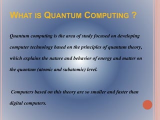 WHAT IS QUANTUM COMPUTING ?
Quantum computing is the area of study focused on developing
computer technology based on the principles of quantum theory,
which explains the nature and behavior of energy and matter on
the quantum (atomic and subatomic) level.
Computers based on this theory are so smaller and faster than
digital computers.
 