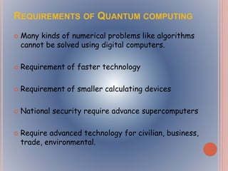 REQUIREMENTS OF QUANTUM COMPUTING
 Many kinds of numerical problems like algorithms
cannot be solved using digital computers.
 Requirement of faster technology
 Requirement of smaller calculating devices
 National security require advance supercomputers
 Require advanced technology for civilian, business,
trade, environmental.
 