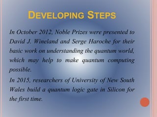 DEVELOPING STEPS
In October 2012, Noble Prizes were presented to
David J. Wineland and Serge Haroche for their
basic work on understanding the quantum world,
which may help to make quantum computing
possible.
In 2015, researchers of University of New South
Wales build a quantum logic gate in Silicon for
the first time.
 