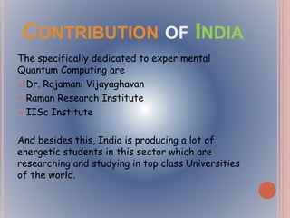 CONTRIBUTION OF INDIA
The specifically dedicated to experimental
Quantum Computing are
 Dr. Rajamani Vijayaghavan
 Raman Research Institute
 IISc Institute
And besides this, India is producing a lot of
energetic students in this sector which are
researching and studying in top class Universities
of the world.
 