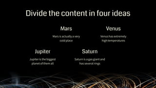 Divide the content in four ideas
Mars is actually a very
cold place
Venus has extremely
high temperatures
Jupiter is the biggest
planet of them all
Saturn is a gas giant and
has several rings
Mars
Jupiter
Venus
Saturn
 